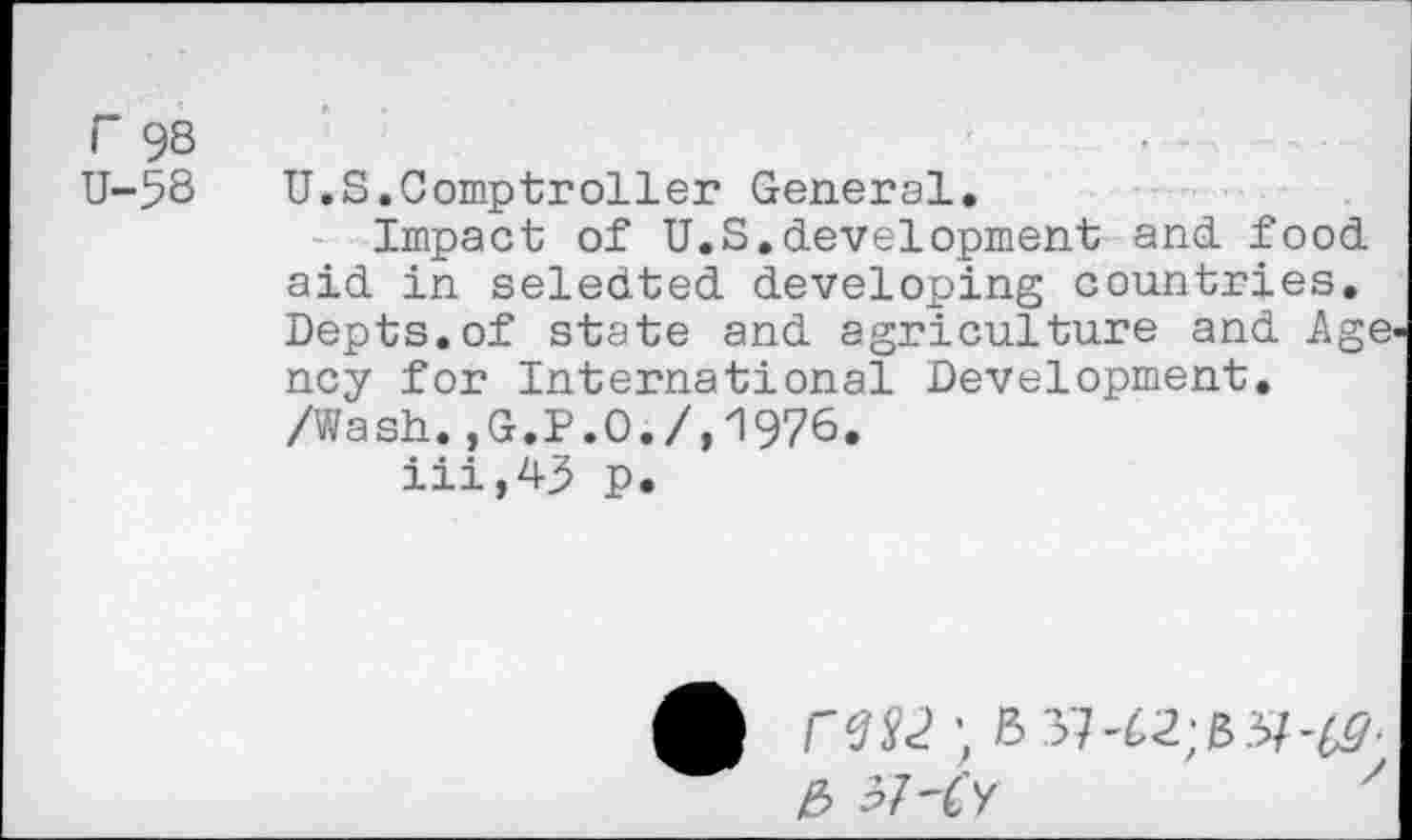 ﻿r 98	•
U-58 U.S.Comptroller General.
Impact of U.S.development and food aid in seledted developing countries. Depts.of state and agriculture and Age ncy for International Development. /Wash.,G.P.O./,1976.
iii,43 p.
